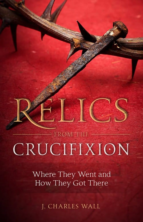 Relics From The Crucifixion - Where They Went And How They Got There By J. Charles Wall